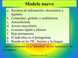 a. Recursos de información: electrónicos y
digitales
b. Contenidos: globales y multiétnicos
c. Autosuficiente
d. Acceso mayoritario
e. Consumo rápido y efímero
f. Bajo presupuesto
g. El individuo es el protagonista
h. Basado en las TIC, Internet y la imagen
a. Recursos de información: electrónicos y
digitales
b. Contenidos: globales y multiétnicos
c. Autosuficiente
d. Acceso mayoritario
e. Consumo rápido y efímero
f. Bajo presupuesto
g. El individuo es el protagonista
h. Basado en las TIC, Internet y la imagen
Modelo nuevo
Cambios profundos en la “infoesfera” de los ciudadanos y de
los usuarios
Miguel Peralta Alvarado - 2014
 