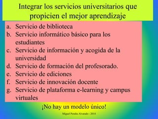 a. Servicio de biblioteca
b. Servicio informático básico para los
estudiantes
c. Servicio de información y acogida de la
universidad
d. Servicio de formación del profesorado.
e. Servicio de ediciones
f. Servicio de innovación docente
g. Servicio de plataforma e-learning y campus
virtuales
Integrar los servicios universitarios que
propicien el mejor aprendizaje
¡No hay un modelo único!
Miguel Peralta Alvarado - 2014
 