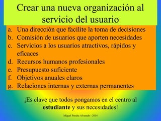 a. Una dirección que facilite la toma de decisiones
b. Comisión de usuarios que aporten necesidades
c. Servicios a los usuarios atractivos, rápidos y
eficaces
d. Recursos humanos profesionales
e. Presupuesto suficiente
f. Objetivos anuales claros
g. Relaciones internas y externas permanentes
Crear una nueva organización al
servicio del usuario
¡Es clave que todos pongamos en el centro al
estudiante y sus necesidades!
Miguel Peralta Alvarado - 2014
 