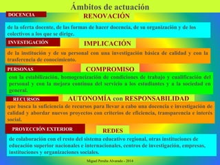 Ámbitos de actuación
DOCENCIA
INVESTIGACIÓN
PERSONAS
RECURSOS
PROYECCIÓN EXTERIOR
RENOVACIÓN
IMPLICACIÓN
COMPROMISO
AUTONOMÍA con RESPONSABILIDAD
REDES
de la oferta docente, de las formas de hacer docencia, de su organización y de los
colectivos a los que se dirige.
de la institución y de su personal con una investigación básica de calidad y con la
trasferencia de conocimiento.
con la estabilización, homogeneización de condiciones de trabajo y cualificación del
personal y con la mejora continua del servicio a los estudiantes y a la sociedad en
general.
que busca la suficiencia de recursos para llevar a cabo una docencia e investigación de
calidad y abordar nuevos proyectos con criterios de eficiencia, transparencia e interés
social.
de colaboración con el resto del sistema educativo regional, otras instituciones de
educación superior nacionales e internacionales, centros de investigación, empresas,
instituciones y organizaciones sociales.
Miguel Peralta Alvarado - 2014
 