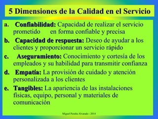 5 Dimensiones de la Calidad en el Servicio5 Dimensiones de la Calidad en el Servicio
a.a. Confiabilidad:Confiabilidad: Capacidad de realizar el servicio
prometido en forma confiable y precisa
b.b. Capacidad de respuesta:Capacidad de respuesta: Deseo de ayudar a los
clientes y proporcionar un servicio rápido
c.c. Aseguramiento:Aseguramiento: Conocimiento y cortesía de los
empleados y su habilidad para transmitir confianza
d.d. Empatía:Empatía: La provisión de cuidado y atención
personalizada a los clientes
e.e. Tangibles:Tangibles: La apariencia de las instalaciones
físicas, equipo, personal y materiales de
comunicación
Miguel Peralta Alvarado - 2014
 