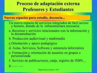 Proceso de adaptación externa
Profesores y Estudiantes
Un nuevo espacio de servicios integrados de fácil acceso
y horario, dotado de la infraestructura necesaria:
a. Recursos y servicios relacionados con la información y
la documentación
b. Producción audiovisual y multimedia
c.Orientación y apoyo pedagógico
d. Aulas, Servicios, Software y asistencia informática
e. Formación y orientación de usuarios en grupos o
personalizada
f. Servicio de publicaciones, canje, registro de ISBN…
g.……….
Nuevos espacios para estudio, docencia...
Miguel Peralta Alvarado - 2014
 