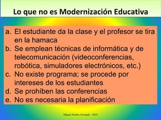 a. El estudiante da la clase y el profesor se tira
en la hamaca
b. Se emplean técnicas de informática y de
telecomunicación (videoconferencias,
robótica, simuladores electrónicos, etc.)
c. No existe programa; se procede por
intereses de los estudiantes
d. Se prohíben las conferencias
e. No es necesaria la planificación
Lo que no es Modernización EducativaLo que no es Modernización Educativa
Miguel Peralta Alvarado - 2014
 