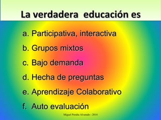 La verdadera educación esLa verdadera educación esLa verdadera educación esLa verdadera educación es
a.a. Participativa, interactivaParticipativa, interactiva
b.b. Grupos mixtosGrupos mixtos
c.c. Bajo demandaBajo demanda
d.d. Hecha de preguntasHecha de preguntas
e.e. Aprendizaje ColaborativoAprendizaje Colaborativo
f.f. Auto evaluaciónAuto evaluación
Miguel Peralta Alvarado - 2014
 