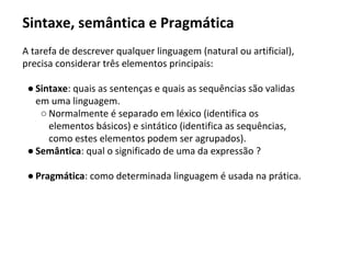 Sintaxe, semântica e Pragmática
A tarefa de descrever qualquer linguagem (natural ou artificial),
precisa considerar três elementos principais:
● Sintaxe: quais as sentenças e quais as sequências são validas
em uma linguagem.
○ Normalmente é separado em léxico (identifica os
elementos básicos) e sintático (identifica as sequências,
como estes elementos podem ser agrupados).
● Semântica: qual o significado de uma da expressão ?
● Pragmática: como determinada linguagem é usada na prática.
 