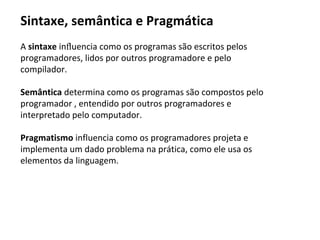 A sintaxe inﬂuencia como os programas são escritos pelos
programadores, lidos por outros programadore e pelo
compilador.
Semântica determina como os programas são compostos pelo
programador , entendido por outros programadores e
interpretado pelo computador.
Pragmatismo influencia como os programadores projeta e
implementa um dado problema na prática, como ele usa os
elementos da linguagem.
Sintaxe, semântica e Pragmática
 