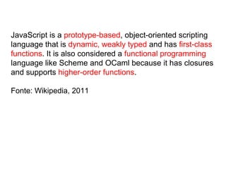 JavaScript is a prototype-based, object-oriented scripting
language that is dynamic, weakly typed and has first-class
functions. It is also considered a functional programming
language like Scheme and OCaml because it has closures
and supports higher-order functions.
Fonte: Wikipedia, 2011
 
