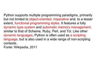 Python supports multiple programming paradigms, primarily
but not limited to object-oriented, imperative and, to a lesser
extent, functional programming styles. It features a fully
dynamic type system and automatic memory management,
similar to that of Scheme, Ruby, Perl, and Tcl. Like other
dynamic languages, Python is often used as a scripting
language, but is also used in a wide range of non-scripting
contexts.
Fonte: Wikipedia, 2011
 