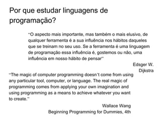 Por que estudar linguagens de
programação?
“The magic of computer programming doesn’t come from using
any particular tool, computer, or language. The real magic of
programming comes from applying your own imagination and
using programming as a means to achieve whatever you want
to create.”
Wallace Wang
Beginning Programming for Dummies, 4th
Edition
“O aspecto mais importante, mas também o mais elusivo, de
qualquer ferramenta é a sua influência nos hábitos daqueles
que se treinam no seu uso. Se a ferramenta é uma linguagem
de programação essa influência é, gostemos ou não, uma
influência em nosso hábito de pensar”
Edsger W.
Dijkstra
 