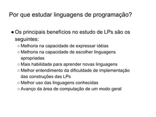 Por que estudar linguagens de programação?
●Os principais benefícios no estudo de LPs são os
seguintes:
○ Melhoria na capacidade de expressar idéias
○ Melhoria na capacidade de escolher linguagens
apropriadas
○ Mais habilidade para aprender novas linguagens
○ Melhor entendimento da dificuldade de implementação
das construções das LPs
○ Melhor uso das linguagens conhecidas
○ Avanço da área de computação de um modo geral
 