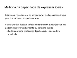 Melhoria na capacidade de expressar idéias
Existe uma relação entre os pensamentos e a linguagem utilizada
para comunicar esses pensamentos.
É difícil para as pessoas conceitualizarem estruturas que elas não
podem descrever verbalmente ou na forma escrita
● Particularmente em termos das abstrações que podem
manipular
 