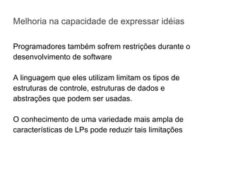 Melhoria na capacidade de expressar idéias
Programadores também sofrem restrições durante o
desenvolvimento de software
A linguagem que eles utilizam limitam os tipos de
estruturas de controle, estruturas de dados e
abstrações que podem ser usadas.
O conhecimento de uma variedade mais ampla de
características de LPs pode reduzir tais limitações
 