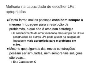 Melhoria na capacidade de escolher LPs
apropriadas
●Desta forma muitas pessoas escolhem sempre a
mesma linguagem para a resolução de
problemas, o que não é uma boa estratégia
○ O conhecimento de uma variedade mais ampla de LPs e
construções de outras LPs pode ajudar na seleção da
linguagem mais apropriada para o problema em
mãos.
●Mesmo que algumas das novas construções
possam ser simuladas, nem sempre tais soluções
são boas...
○ Ex.: Classes em C
 