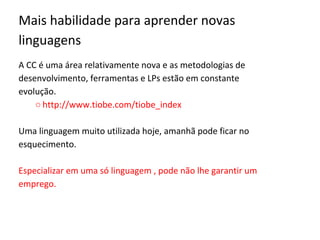 Mais habilidade para aprender novas
linguagens
A CC é uma área relativamente nova e as metodologias de
desenvolvimento, ferramentas e LPs estão em constante
evolução.
○ http://www.tiobe.com/tiobe_index
Uma linguagem muito utilizada hoje, amanhã pode ficar no
esquecimento.
Especializar em uma só linguagem , pode não lhe garantir um
emprego.
 