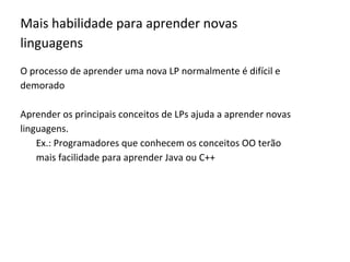 Mais habilidade para aprender novas
linguagens
O processo de aprender uma nova LP normalmente é difícil e
demorado
Aprender os principais conceitos de LPs ajuda a aprender novas
linguagens.
Ex.: Programadores que conhecem os conceitos OO terão
mais facilidade para aprender Java ou C++
 