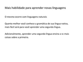 Mais habilidade para aprender novas linguagens
O mesmo ocorre com linguagens naturais
Quanto melhor você conhece a gramática de sua língua nativa,
mais fácil será para você aprender uma segunda língua.
Adicionalmente, aprender uma segunda língua ensina a vc mais
coisas sobre a primeira.
 