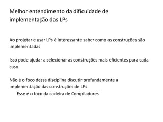 Melhor entendimento da dificuldade de
implementação das LPs
Ao projetar e usar LPs é interessante saber como as construções são
implementadas
Isso pode ajudar a selecionar as construções mais eficientes para cada
caso.
Não é o foco dessa disciplina discutir profundamente a
implementação das construções de LPs
Esse é o foco da cadeira de Compiladores
 