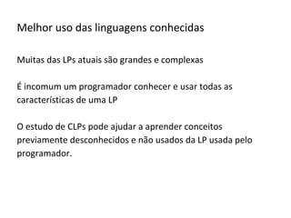 Melhor uso das linguagens conhecidas
Muitas das LPs atuais são grandes e complexas
É incomum um programador conhecer e usar todas as
características de uma LP
O estudo de CLPs pode ajudar a aprender conceitos
previamente desconhecidos e não usados da LP usada pelo
programador.
 