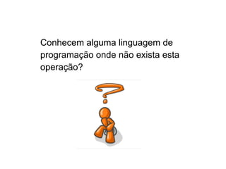 Conhecem alguma linguagem de
programação onde não exista esta
operação?
 