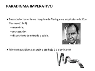 ● Baseado fortemente na maquina de Turing e na arquitetura de Von
Neuman (1947):
○ memória;
○ processador;
○ dispositivos de entrada e saída.
● Primeiro paradigma a surgir e até hoje é o dominante.
PARADIGMA IMPERATIVO
 
