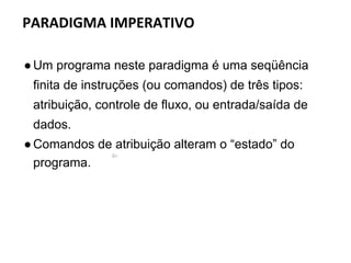 ●Um programa neste paradigma é uma seqüência
finita de instruções (ou comandos) de três tipos:
atribuição, controle de fluxo, ou entrada/saída de
dados.
●Comandos de atribuição alteram o “estado” do
programa.
PARADIGMA IMPERATIVO
 