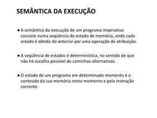 SEMÂNTICA DA EXECUÇÃO
● A semântica da execução de um programa imperativo
consiste numa seqüência de estado de memória, onde cada
estado é obtido do anterior por uma operação de atribuição.
● A seqüência de estados é determinística, no sentido de que
não há escolha possível de caminhos alternativos.
● O estado de um programa em determinado momento é o
conteúdo da sua memória neste momento e pela instrução
corrente.
 