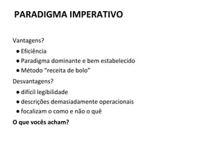 Vantagens?
● Eficiência
● Paradigma dominante e bem estabelecido
● Método “receita de bolo”
Desvantagens?
● difícil legibilidade
● descrições demasiadamente operacionais
● focalizam o como e não o quê
O que vocês acham?
PARADIGMA IMPERATIVO
 