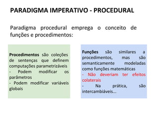 Paradigma procedural emprega o conceito de
funções e procedimentos:
PARADIGMA IMPERATIVO - PROCEDURAL
Procedimentos são coleções
de sentenças que definem
computações parametrizáveis
- Podem modificar os
parâmetros
- Podem modificar variáveis
globais
Funções são similares a
procedimentos, mas são
semanticamente modeladas
como funções matemáticas
- Não deveriam ter efeitos
colaterais
- Na prática, são
intercambiáveis...
 