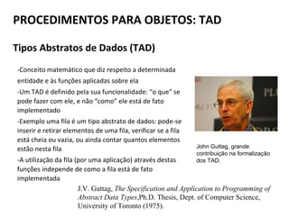 PROCEDIMENTOS PARA OBJETOS: TAD
Tipos Abstratos de Dados (TAD)
-Conceito matemático que diz respeito a determinada
entidade e às funções aplicadas sobre ela
-Um TAD é definido pela sua funcionalidade: “o que” se
pode fazer com ele, e não “como” ele está de fato
implementado
-Exemplo uma fila é um tipo abstrato de dados: pode-se
inserir e retirar elementos de uma fila, verificar se a fila
está cheia ou vazia, ou ainda contar quantos elementos
estão nesta fila
-A utilização da fila (por uma aplicação) através destas
funções independe de como a fila está de fato
implementada
John Guttag, grande
contribuição na formalização
dos TAD.
J.V. Guttag, The Specification and Application to Programming of
Abstract Data Types,Ph.D. Thesis, Dept. of Computer Science,
University of Toronto (1975).
 