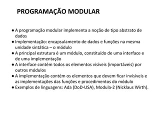 PROGRAMAÇÃO MODULAR
● A programação modular implementa a noção de tipo abstrato de
dados
● Implementação: encapsulamento de dados e funções na mesma
unidade sintática – o módulo
● A principal estrutura é um módulo, constituído de uma interface e
de uma implementação
● A interface contém todos os elementos visíveis (importáveis) por
outros módulos
● A implementação contém os elementos que devem ficar invisíveis e
as implementações das funções e procedimentos do módulo
● Exemplos de linguagens: Ada (DoD-USA), Modula-2 (Nicklaus Wirth).
 