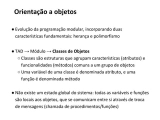 Orientação a objetos
● Evolução da programação modular, incorporando duas
características fundamentais: herança e polimorfismo
● TAD → Módulo → Classes de Objetos
○ Classes são estruturas que agrupam características (atributos) e
funcionalidades (métodos) comuns a um grupo de objetos
○ Uma variável de uma classe é denominada atributo, e uma
função é denominada método
● Não existe um estado global do sistema: todas as variáveis e funções
são locais aos objetos, que se comunicam entre si através de troca
de mensagens (chamada de procedimentos/funções)
 