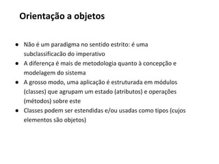● Não é um paradigma no sentido estrito: é uma
subclassificacão do imperativo
● A diferença é mais de metodologia quanto à concepção e
modelagem do sistema
● A grosso modo, uma aplicação é estruturada em módulos
(classes) que agrupam um estado (atributos) e operações
(métodos) sobre este
● Classes podem ser estendidas e/ou usadas como tipos (cujos
elementos são objetos)
Orientação a objetos
 