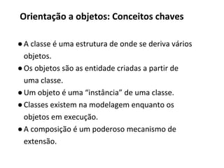 ●A classe é uma estrutura de onde se deriva vários
objetos.
●Os objetos são as entidade criadas a partir de
uma classe.
●Um objeto é uma “instância” de uma classe.
●Classes existem na modelagem enquanto os
objetos em execução.
●A composição é um poderoso mecanismo de
extensão.
Orientação a objetos: Conceitos chaves
 