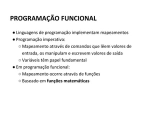 PROGRAMAÇÃO FUNCIONAL
● Linguagens de programação implementam mapeamentos
● Programação imperativa:
○ Mapeamento através de comandos que lêem valores de
entrada, os manipulam e escrevem valores de saída
○ Variáveis têm papel fundamental
● Em programação funcional:
○ Mapeamento ocorre através de funções
○ Baseado em funções matemáticas
 