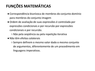 FUNÇÕES MATEMÁTICAS
● Correspondência biunívoca de membros do conjunto domínio
para membros do conjunto imagem
● Ordem de avaliação de suas expressões é controlada por
expressões condicionais e por recursão por expressões
condicionais e por recursão.
○ Não pela seqüência ou pela repetição iterativa
● Não têm efeitos colaterais
○ Sempre definem o mesmo valor dado o mesmo conjunto
de argumentos, diferentemente de um procedimento em
linguagens imperativas.
 