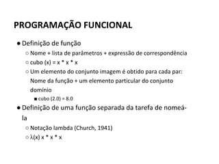 ●Definição de função
○ Nome + lista de parâmetros + expressão de correspondência
○ cubo (x) = x * x * x
○ Um elemento do conjunto imagem é obtido para cada par:
Nome da função + um elemento particular do conjunto
domínio
■ cubo (2.0) = 8.0
●Definição de uma função separada da tarefa de nomeá-
la
○ Notação lambda (Church, 1941)
○ λ(x) x * x * x
PROGRAMAÇÃO FUNCIONAL
 