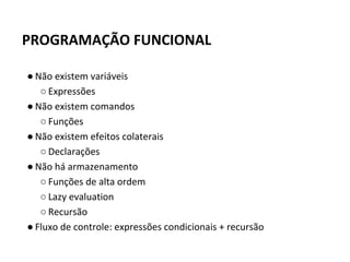 ● Não existem variáveis
○ Expressões
● Não existem comandos
○ Funções
● Não existem efeitos colaterais
○ Declarações
● Não há armazenamento
○ Funções de alta ordem
○ Lazy evaluation
○ Recursão
● Fluxo de controle: expressões condicionais + recursão
PROGRAMAÇÃO FUNCIONAL
 