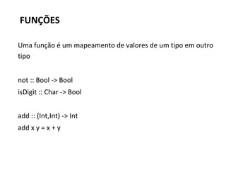 FUNÇÕES
Uma função é um mapeamento de valores de um tipo em outro
tipo
not :: Bool -> Bool
isDigit :: Char -> Bool
add :: (Int,Int) -> Int
add x y = x + y
 