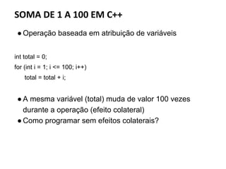 SOMA DE 1 A 100 EM C++
●Operação baseada em atribuição de variáveis
int total = 0;
for (int i = 1; i <= 100; i++)
total = total + i;
●A mesma variável (total) muda de valor 100 vezes
durante a operação (efeito colateral)
●Como programar sem efeitos colaterais?
 