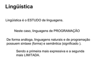 Lingüística
Lingüística é o ESTUDO de linguagens.
Neste caso, linguagens de PROGRAMAÇÃO
De forma análoga, linguagens naturais e de programação
possuem sintaxe (forma) e semântica (significado ).
Sendo a primeira mais expressiva e a segunda
mais LIMITADA.
 