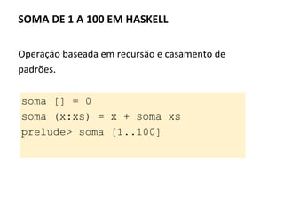Operação baseada em recursão e casamento de
padrões.
SOMA DE 1 A 100 EM HASKELL
soma [] = 0
soma (x:xs) = x + soma xs
prelude> soma [1..100]
 