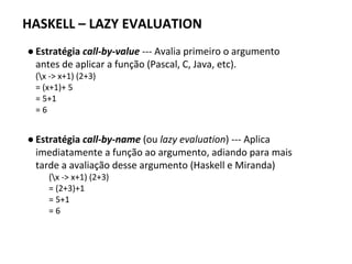 HASKELL – LAZY EVALUATION
● Estratégia call-by-value --- Avalia primeiro o argumento
antes de aplicar a função (Pascal, C, Java, etc).
(x -> x+1) (2+3)
= (x+1)+ 5
= 5+1
= 6
● Estratégia call-by-name (ou lazy evaluation) --- Aplica
imediatamente a função ao argumento, adiando para mais
tarde a avaliação desse argumento (Haskell e Miranda)
(x -> x+1) (2+3)
= (2+3)+1
= 5+1
= 6
 
