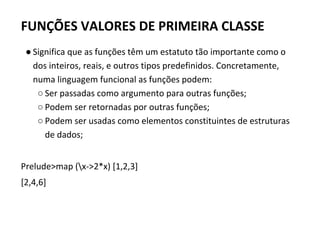 FUNÇÕES VALORES DE PRIMEIRA CLASSE
● Significa que as funções têm um estatuto tão importante como o
dos inteiros, reais, e outros tipos predefinidos. Concretamente,
numa linguagem funcional as funções podem:
○ Ser passadas como argumento para outras funções;
○ Podem ser retornadas por outras funções;
○ Podem ser usadas como elementos constituintes de estruturas
de dados;
Prelude>map (x->2*x) [1,2,3]
[2,4,6]
 