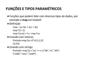 FUNÇÕES E TIPOS PARAMÉTRICOS
● Funções que podem lidar com diversos tipos de dados, por
exemplo o map em Haskell:
● Definição
map :: (a->b) -> [a] -> [b]
map f [] = []
map f (x:xs) = f a : map f as
● Usando com inteiros
Prelude>map (x->2*x) [1,2,3]
[2,4,6]
● Usando com strings:
Prelude> map (x->"aa" ++ x ) ["bb","cc","dd"]
["aabb","aacc","aadd"]
 