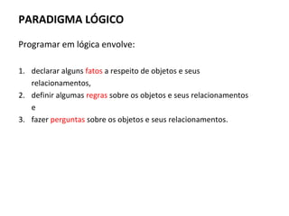 PARADIGMA LÓGICO
Programar em lógica envolve:
1. declarar alguns fatos a respeito de objetos e seus
relacionamentos,
2. definir algumas regras sobre os objetos e seus relacionamentos
e
3. fazer perguntas sobre os objetos e seus relacionamentos.
 