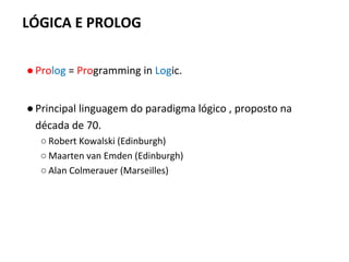LÓGICA E PROLOG
●Prolog = Programming in Logic.
●Principal linguagem do paradigma lógico , proposto na
década de 70.
○ Robert Kowalski (Edinburgh)
○ Maarten van Emden (Edinburgh)
○ Alan Colmerauer (Marseilles)
 