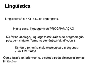 Lingüística
Lingüística é o ESTUDO de linguagens.
Neste caso, linguagens de PROGRAMAÇÃO
De forma análoga, linguagens naturais e de programação
possuem sintaxe (forma) e semântica (significado ).
Sendo a primeira mais expressiva e a segunda
mais LIMITADA.
Como falado anteriormente, o estudo pode diminuir algumas
limitações
 