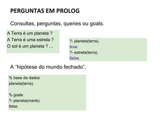 PERGUNTAS EM PROLOG
Consultas, perguntas, queries ou goals.
A “hipótese do mundo fechado”.
A Terra é um planeta ?
A Terra é uma estrela ?
O sol é um planeta ? ...
?- planeta(terra).
true.
?- estrela(terra).
false.
% base de dados
planeta(terra).
% goals
?- planeta(marte).
false.
 