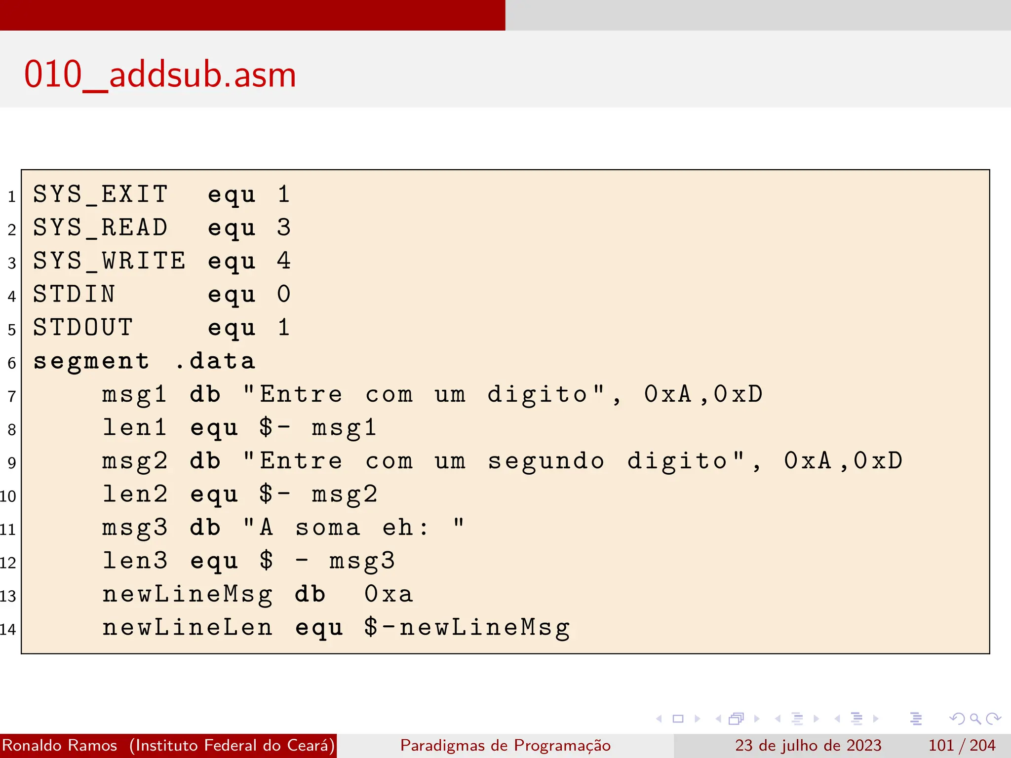 010_addsub.asm
1 SYS_EXIT equ 1
2 SYS_READ equ 3
3 SYS_WRITE equ 4
4 STDIN equ 0
5 STDOUT equ 1
6 segment .data
7 msg1 db "Entre com um digito", 0xA ,0xD
8 len1 equ $- msg1
9 msg2 db "Entre com um segundo digito", 0xA ,0xD
10 len2 equ $- msg2
11 msg3 db "A soma eh: "
12 len3 equ $ - msg3
13 newLineMsg db 0xa
14 newLineLen equ $-newLineMsg
Ronaldo Ramos (Instituto Federal do Ceará) Paradigmas de Programação 23 de julho de 2023 101 / 204
 