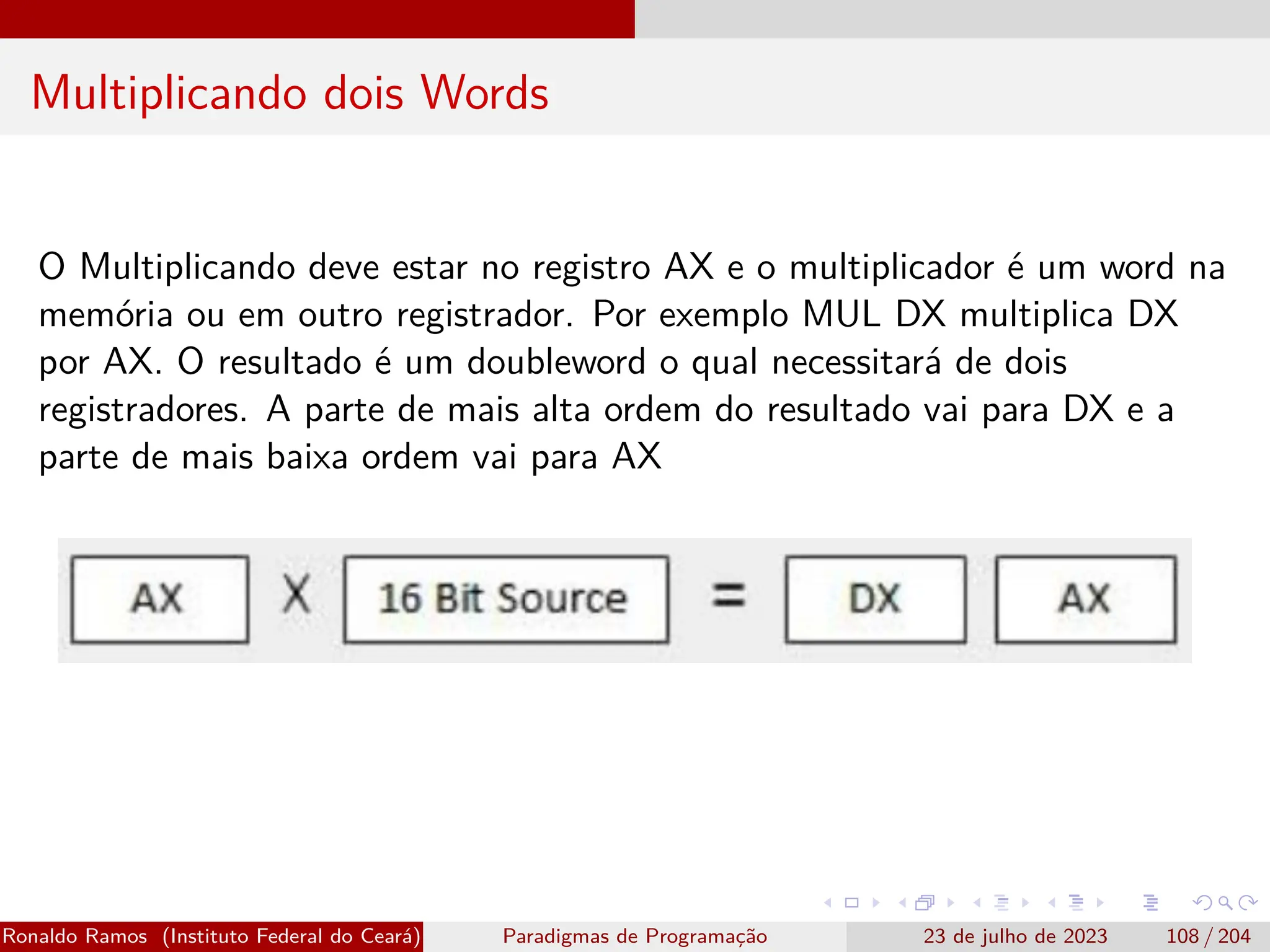 Multiplicando dois Words
O Multiplicando deve estar no registro AX e o multiplicador é um word na
memória ou em outro registrador. Por exemplo MUL DX multiplica DX
por AX. O resultado é um doubleword o qual necessitará de dois
registradores. A parte de mais alta ordem do resultado vai para DX e a
parte de mais baixa ordem vai para AX
Ronaldo Ramos (Instituto Federal do Ceará) Paradigmas de Programação 23 de julho de 2023 108 / 204
 